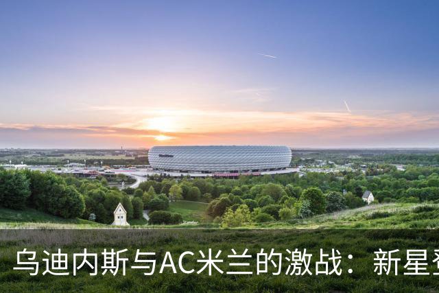 乌迪内斯与AC米兰的激战：新星登场，老将再出发
